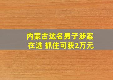 内蒙古这名男子涉案在逃 抓住可获2万元